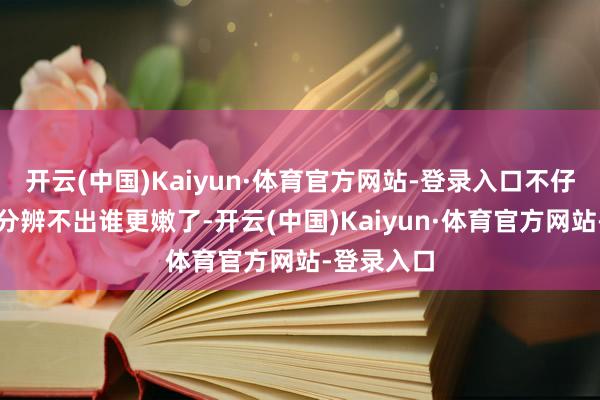 开云(中国)Kaiyun·体育官方网站-登录入口不仔细品味真分辨不出谁更嫩了-开云(中国)Kaiyun·体育官方网站-登录入口