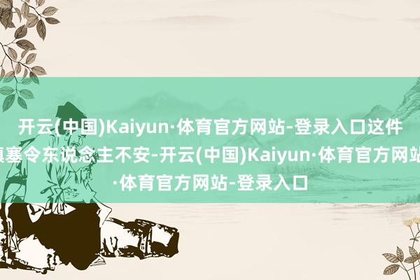 开云(中国)Kaiyun·体育官方网站-登录入口这件事情也曾填塞令东说念主不安-开云(中国)Kaiyun·体育官方网站-登录入口