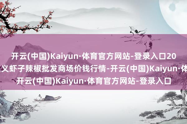 开云(中国)Kaiyun·体育官方网站-登录入口2024年12月11日贵州遵义虾子辣椒批发商场价钱行情-开云(中国)Kaiyun·体育官方网站-登录入口