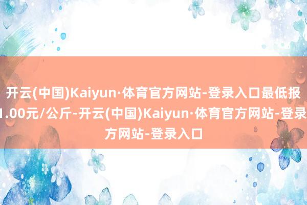 开云(中国)Kaiyun·体育官方网站-登录入口最低报价11.00元/公斤-开云(中国)Kaiyun·体育官方网站-登录入口